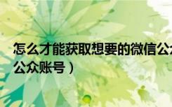 怎么才能获取想要的微信公众号（教大家如何快速获取微信公众账号）