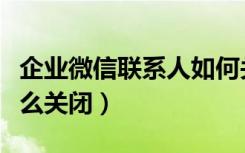 企业微信联系人如何关闭（企业微信联系人怎么关闭）