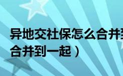 异地交社保怎么合并到一起（异地交社保怎么合并到一起）