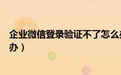 企业微信登录验证不了怎么办（企业微信登录需要验证怎么办）