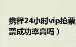 携程24小时vip抢票成功率高吗（携程vip抢票成功率高吗）