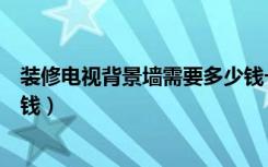 装修电视背景墙需要多少钱一平米（装修电视背景墙要多少钱）