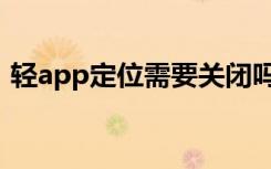 轻app定位需要关闭吗（轻app要不要关掉）