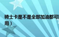 骑士卡是不是全部加油都可以用（骑士加油卡是不是真的能用）