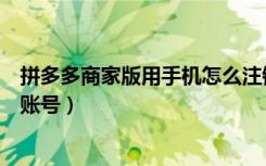 拼多多商家版用手机怎么注销账号（拼多多商家版怎么注销账号）