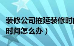 装修公司拖延装修时间怎么办（装修工人拖延时间怎么办）