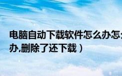 电脑自动下载软件怎么办怎么删除（电脑自动下载软件怎么办,删除了还下载）