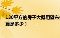 130平方的房子大概用壁布多少平方（120平方房子壁布预算是多少）