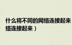 什么将不同的网络连接起来（什么主要用来将不同类型的网络连接起来）