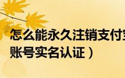 怎么能永久注销支付宝账号（支付宝怎么注销账号实名认证）