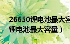 26650锂电池最大容量是多少毫安（26650锂电池最大容量）