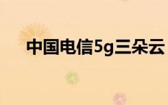 中国电信5g三朵云（5g三朵云是什么）