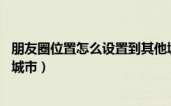 朋友圈位置怎么设置到其他城市（ 朋友圈位置怎么更改别的城市）