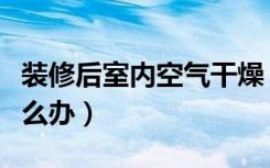 装修后室内空气干燥（装修后室内空气干燥怎么办）