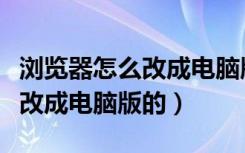 浏览器怎么改成电脑版的浏览器（浏览器怎么改成电脑版的）