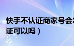 快手不认证商家号会怎么样（快手商家号不认证可以吗）