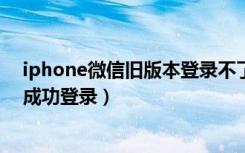 iphone微信旧版本登录不了怎么办（微信哪个旧版本可以成功登录）