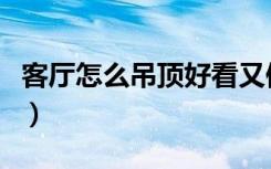 客厅怎么吊顶好看又便宜（客厅怎么吊顶好看）