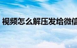 视频怎么解压发给微信好友（视频怎么解压）