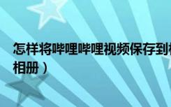 怎样将哔哩哔哩视频保存到相册（怎么把哔哩哔哩视频存到相册）