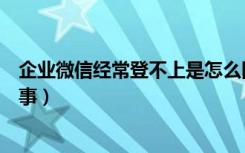 企业微信经常登不上是怎么回事（企业微信登不上去怎么回事）