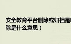 安全教育平台删除或归档是啥意思（安全教育平台归档或删除是什么意思）