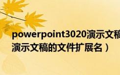 powerpoint3020演示文稿的扩展名（powerpoint2016演示文稿的文件扩展名）