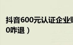 抖音600元认证企业账号（抖音企业认证费600咋退）