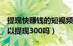 提现快赚钱的短视频（快玩短视频5天真的可以提现300吗）