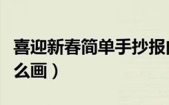 喜迎新春简单手抄报内容（喜迎新春手抄报怎么画）