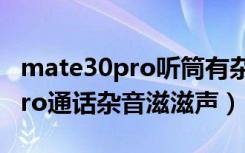 mate30pro听筒有杂音什么原因（mate30pro通话杂音滋滋声）