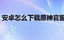 安卓怎么下载原神官服（安卓怎么下载原神）