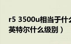 r5 3500u相当于什么水平（r5 3600相当于英特尔什么级别）