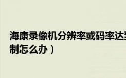 海康录像机分辨率或码率达到限制（分辨率或者码率达到限制怎么办）