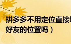 拼多多不用定位直接填地址（拼多多可以定位好友的位置吗）