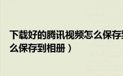 下载好的腾讯视频怎么保存到相册（腾讯视频下载的视频怎么保存到相册）