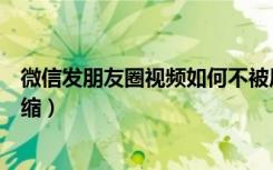 微信发朋友圈视频如何不被压缩（朋友圈发视频怎么不被压缩）