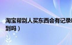 淘宝帮别人买东西会有记录吗（淘宝帮别人买东西别人能看到吗）