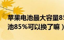 苹果电池最大容量85需要换电池吗（苹果电池85%可以换了嘛）