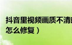 抖音里视频画质不清晰怎么做（抖音视频卡顿怎么修复）