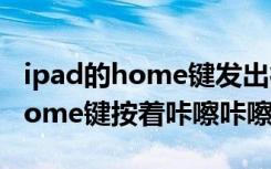 ipad的home键发出很大的吱吱声（ipad的home键按着咔嚓咔嚓响）