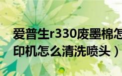 爱普生r330废墨棉怎么清洗（爱普生r330打印机怎么清洗喷头）