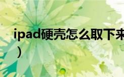 ipad硬壳怎么取下来（ipad壳子怎么拿下来）