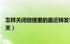 怎样关闭微信里的最近转发功能（微信新功能最近转发怎么关）