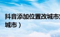 抖音添加位置改城市定位（抖音怎么定位别的城市）