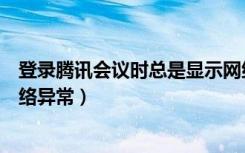 登录腾讯会议时总是显示网络异常（登录腾讯会议总显示网络异常）