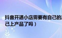 抖音开通小店需要有自己的产品吗（开通抖音小店就可以自己上产品了吗）