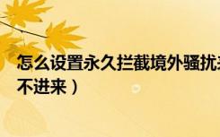 怎么设置永久拦截境外骚扰来电（怎样拦截境外骚扰电话打不进来）