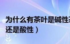 为什么有茶叶是碱性茶水是酸性（茶叶是碱性还是酸性）