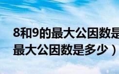 8和9的最大公因数是多少用短除法（8和9的最大公因数是多少）